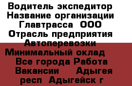 Водитель-экспедитор › Название организации ­ Главтрасса, ООО › Отрасль предприятия ­ Автоперевозки › Минимальный оклад ­ 1 - Все города Работа » Вакансии   . Адыгея респ.,Адыгейск г.